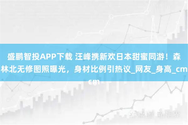 盛鹏智投APP下载 汪峰携新欢日本甜蜜同游！森林北无修图照曝光，身材比例引热议_网友_身高_cm