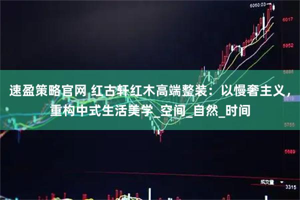 速盈策略官网 红古轩红木高端整装：以慢奢主义，重构中式生活美学_空间_自然_时间