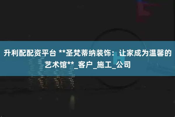 升利配配资平台 **圣梵蒂纳装饰：让家成为温馨的艺术馆**_客户_施工_公司