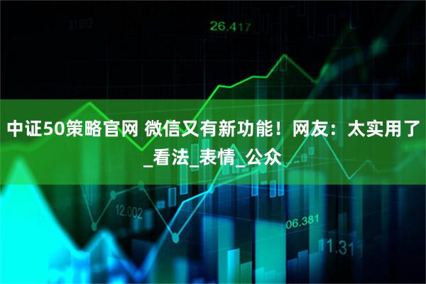 中证50策略官网 微信又有新功能！网友：太实用了_看法_表情_公众