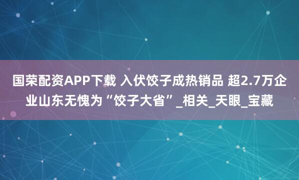 国荣配资APP下载 入伏饺子成热销品 超2.7万企业山东无愧为“饺子大省”_相关_天眼_宝藏