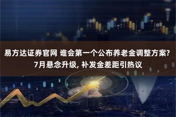 易方达证券官网 谁会第一个公布养老金调整方案? 7月悬念升级, 补发金差距引热议