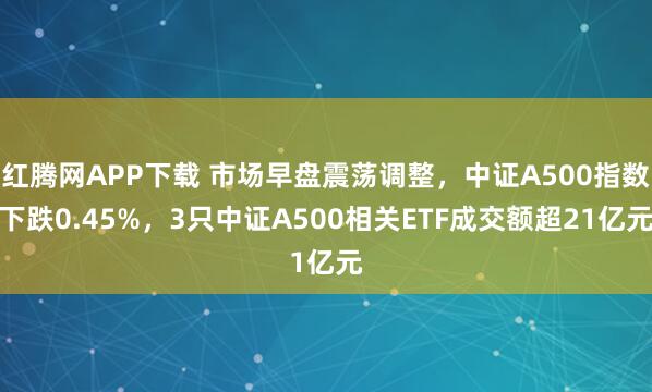 红腾网APP下载 市场早盘震荡调整，中证A500指数下跌0.45%，3只中证A500相关ETF成交额超21亿元