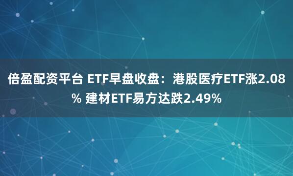 倍盈配资平台 ETF早盘收盘：港股医疗ETF涨2.08% 建材ETF易方达跌2.49%