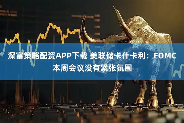 深富策略配资APP下载 美联储卡什卡利：FOMC本周会议没有紧张氛围