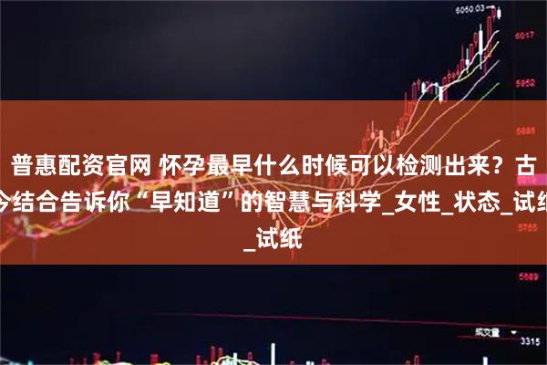 普惠配资官网 怀孕最早什么时候可以检测出来？古今结合告诉你“早知道”的智慧与科学_女性_状态_试纸