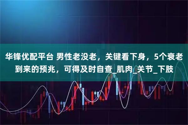 华锋优配平台 男性老没老，关键看下身，5个衰老到来的预兆，可得及时自查_肌肉_关节_下肢