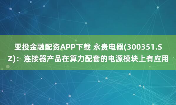 亚投金融配资APP下载 永贵电器(300351.SZ)：连接器产品在算力配套的电源模块上有应用