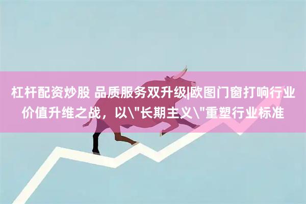 杠杆配资炒股 品质服务双升级|欧图门窗打响行业价值升维之战，以