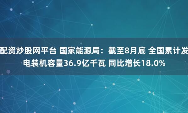 配资炒股网平台 国家能源局：截至8月底 全国累计发电装机容量36.9亿千瓦 同比增长18.0%
