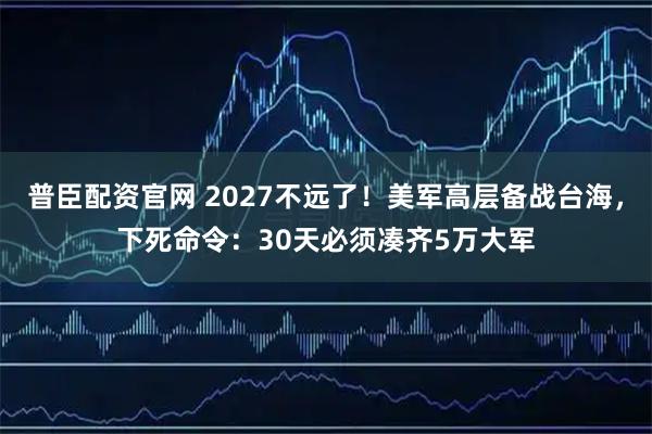 普臣配资官网 2027不远了!美军高层备战台海,下死命令:30天必须凑齐5万大军