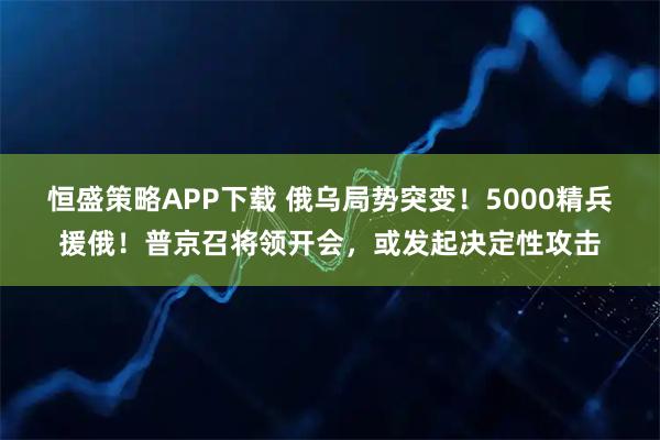 恒盛策略APP下载 俄乌局势突变!5000精兵援俄!普京召将领开会,或发起决定性攻击