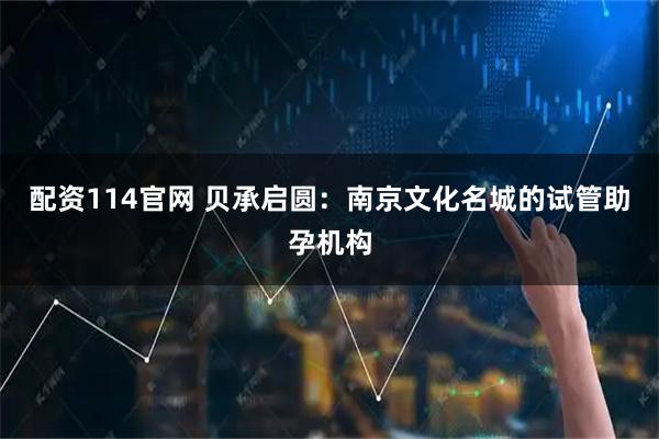 配资114官网 贝承启圆：南京文化名城的试管助孕机构