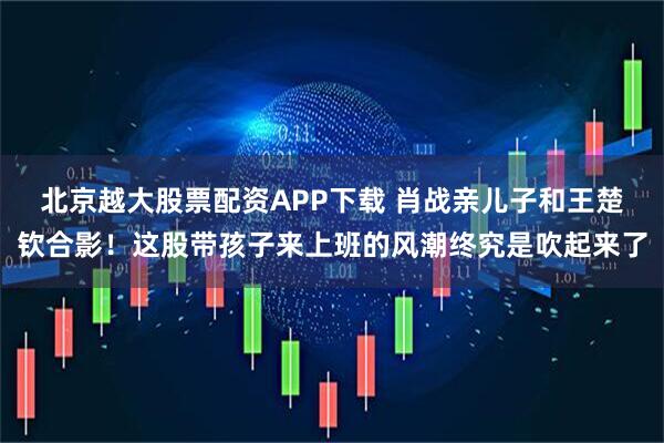 北京越大股票配资APP下载 肖战亲儿子和王楚钦合影！这股带孩子来上班的风潮终究是吹起来了