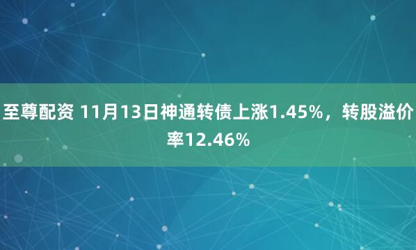至尊配资 11月13日神通转债上涨1.45%，转股溢价率12.46%
