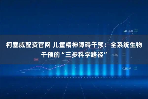 柯塞威配资官网 儿童精神障碍干预:全系统生物干预的“三步科学路径”