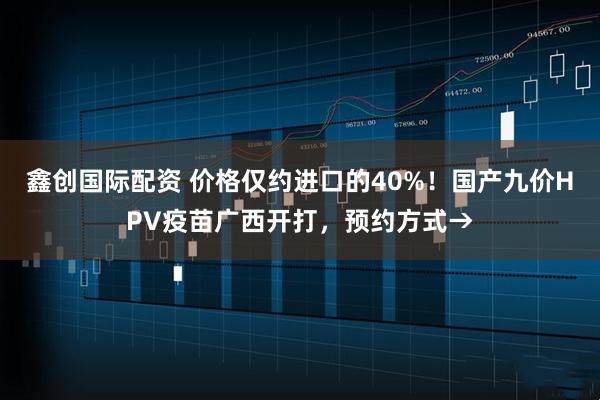 鑫创国际配资 价格仅约进口的40%！国产九价HPV疫苗广西开打，预约方式→