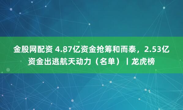 金股网配资 4.87亿资金抢筹和而泰,2.53亿资金出逃航天动力(名单)丨龙虎榜