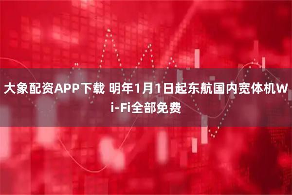 大象配资APP下载 明年1月1日起东航国内宽体机Wi-Fi全部免费