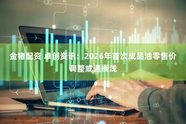 金猪配资 卓创资讯：2026年首次成品油零售价调整或遇搁浅
