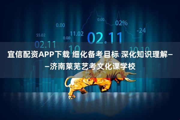 宜信配资APP下载 细化备考目标 深化知识理解——济南莱芜艺考文化课学校