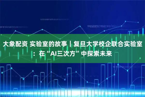 大象配资 实验室的故事｜复旦大学校企联合实验室：在“AI三次方”中探索未来