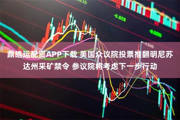 鼎皓运配资APP下载 美国众议院投票推翻明尼苏达州采矿禁令 参议院将考虑下一步行动
