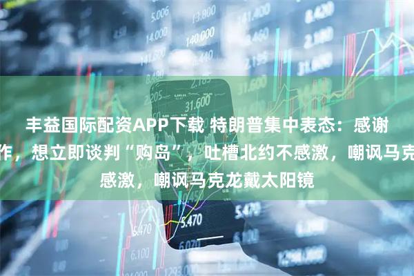 丰益国际配资APP下载 特朗普集中表态：感谢委内瑞拉合作，想立即谈判“购岛”，吐槽北约不感激，嘲讽马克龙戴太阳镜