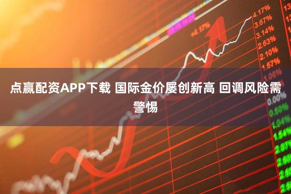 点赢配资APP下载 国际金价屡创新高 回调风险需警惕