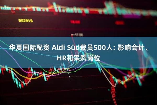 华夏国际配资 Aldi Süd裁员500人: 影响会计、HR和采购岗位