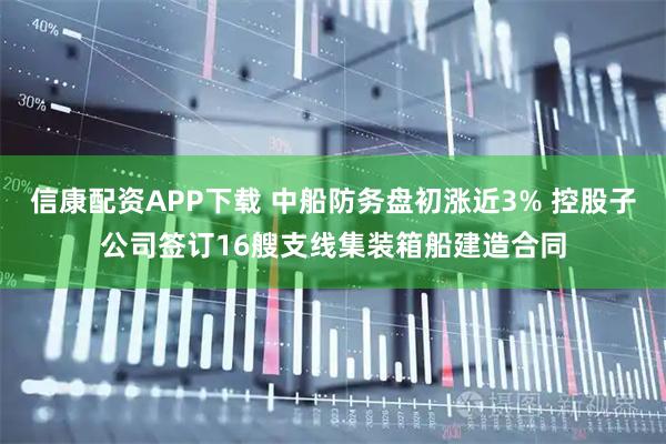 信康配资APP下载 中船防务盘初涨近3% 控股子公司签订16艘支线集装箱船建造合同