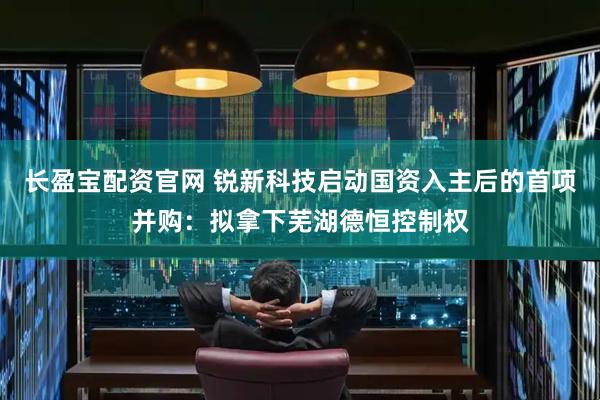 长盈宝配资官网 锐新科技启动国资入主后的首项并购：拟拿下芜湖德恒控制权