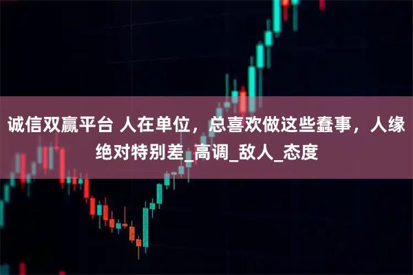 诚信双赢平台 人在单位，总喜欢做这些蠢事，人缘绝对特别差_高调_敌人_态度