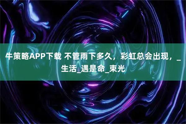 牛策略APP下载 不管雨下多久，彩虹总会出现，_生活_遇是命_束光