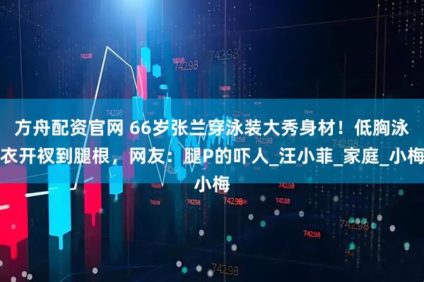 方舟配资官网 66岁张兰穿泳装大秀身材！低胸泳衣开衩到腿根，网友：腿P的吓人_汪小菲_家庭_小梅