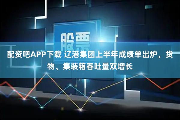 配资吧APP下载 辽港集团上半年成绩单出炉，货物、集装箱吞吐量双增长