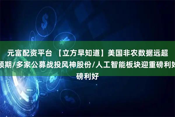 元富配资平台 【立方早知道】美国非农数据远超预期/多家公募战投风神股份/人工智能板块迎重磅利好