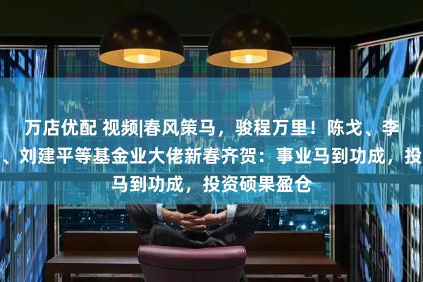 万店优配 视频|春风策马，骏程万里！陈戈、李昇、张霄岭、刘建平等基金业大佬新春齐贺：事业马到功成，投资硕果盈仓