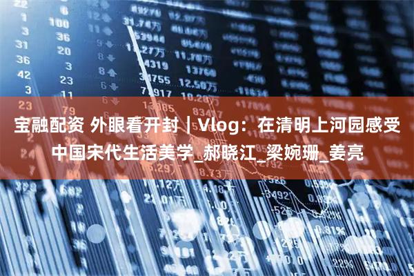 宝融配资 外眼看开封｜Vlog：在清明上河园感受中国宋代生活美学_郝晓江_梁婉珊_姜亮