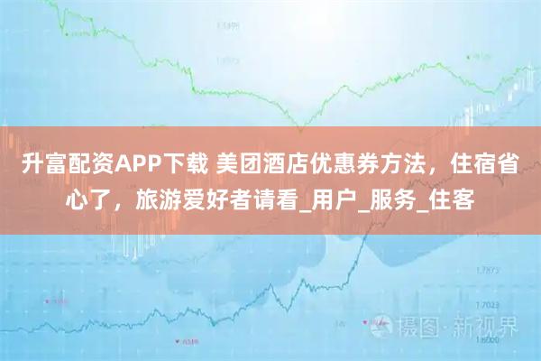 升富配资APP下载 美团酒店优惠券方法，住宿省心了，旅游爱好者请看_用户_服务_住客