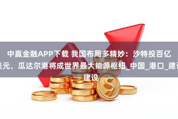 中赢金融APP下载 我国布局多精妙：沙特投百亿美元，瓜达尔港将成世界最大能源枢纽_中国_港口_建设