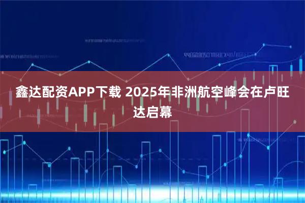 鑫达配资APP下载 2025年非洲航空峰会在卢旺达启幕