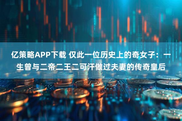 亿策略APP下载 仅此一位历史上的奇女子：一生曾与二帝二王二可汗做过夫妻的传奇皇后