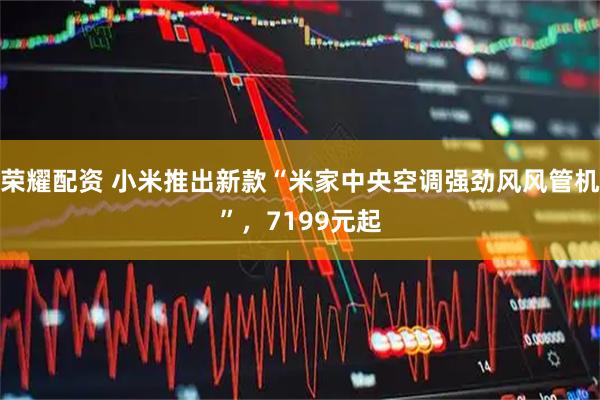 荣耀配资 小米推出新款“米家中央空调强劲风风管机”，7199元起