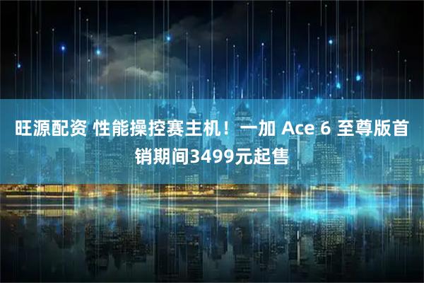 旺源配资 性能操控赛主机！一加 Ace 6 至尊版首销期间3499元起售